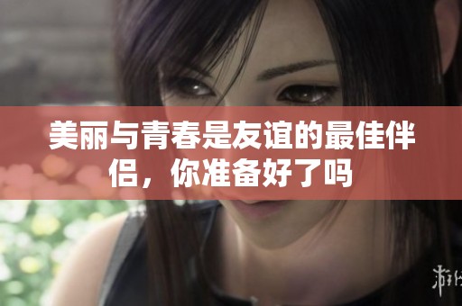 美丽与青春是友谊的最佳伴侣，你准备好了吗