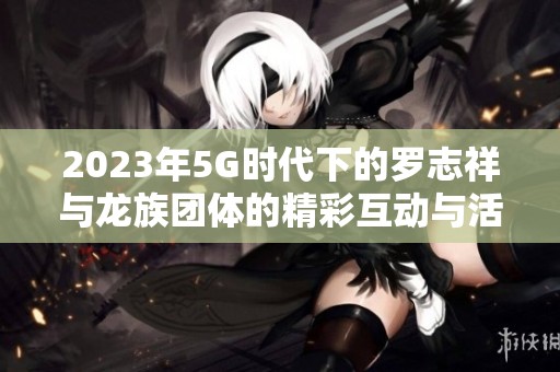 2023年5G时代下的罗志祥与龙族团体的精彩互动与活动