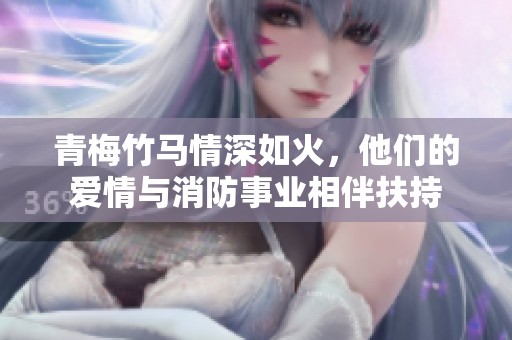 青梅竹马情深如火，他们的爱情与消防事业相伴扶持