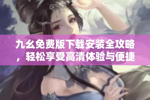 九幺免费版下载安装全攻略，轻松享受高清体验与便捷功能