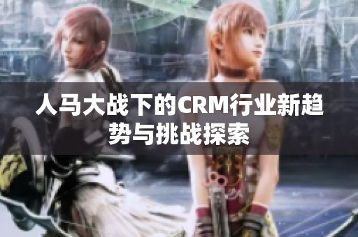 人马大战下的CRM行业新趋势与挑战探索