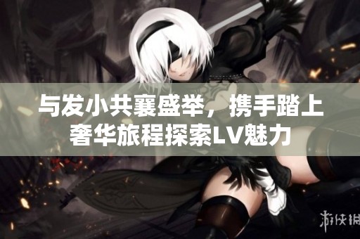 与发小共襄盛举，携手踏上奢华旅程探索LV魅力