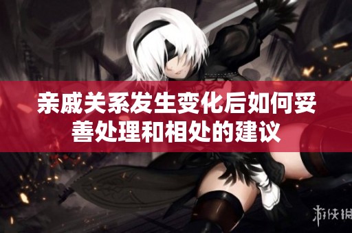 亲戚关系发生变化后如何妥善处理和相处的建议