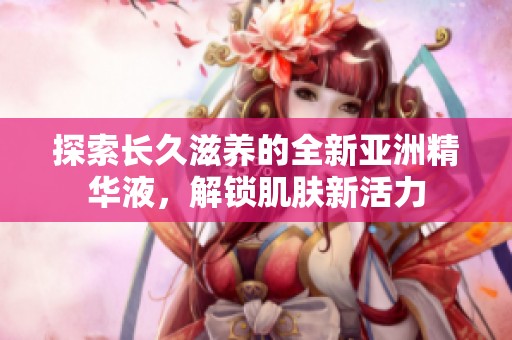 探索长久滋养的全新亚洲精华液，解锁肌肤新活力