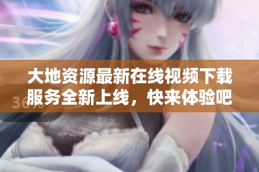 大地资源最新在线视频下载服务全新上线，快来体验吧