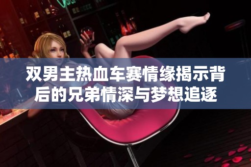 双男主热血车赛情缘揭示背后的兄弟情深与梦想追逐