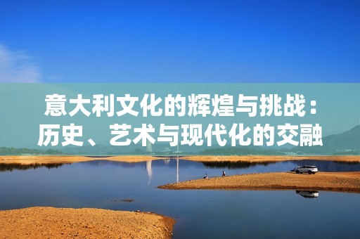 意大利文化的辉煌与挑战：历史、艺术与现代化的交融之路