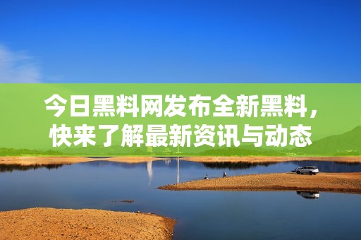 今日黑料网发布全新黑料，快来了解最新资讯与动态