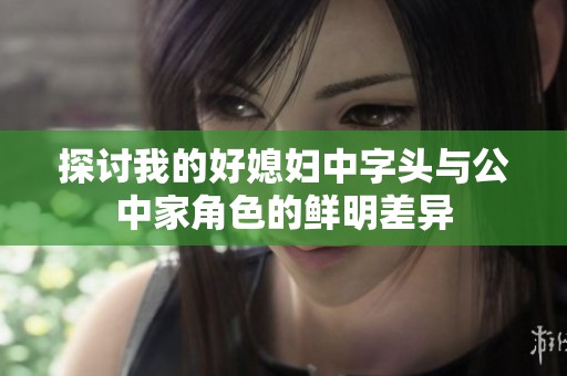 探讨我的好媳妇中字头与公中家角色的鲜明差异