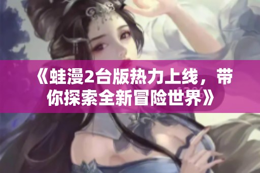 《蛙漫2台版热力上线，带你探索全新冒险世界》