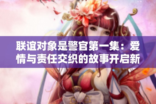 联谊对象是警官第一集：爱情与责任交织的故事开启新篇章