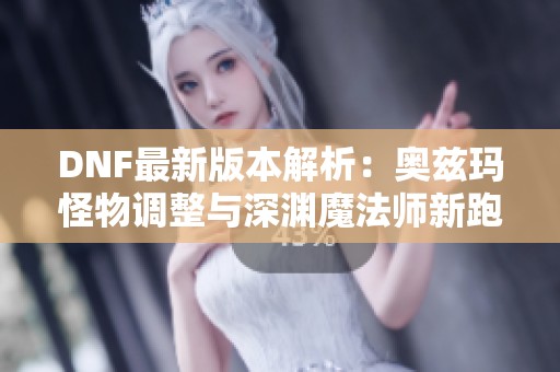 DNF最新版本解析：奥兹玛怪物调整与深渊魔法师新跑图攻略