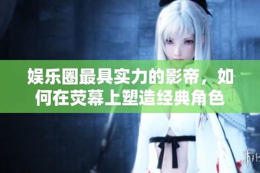 娱乐圈最具实力的影帝，如何在荧幕上塑造经典角色