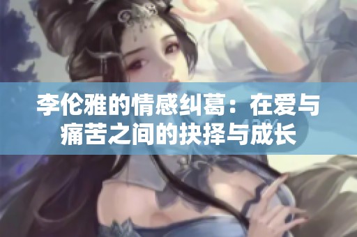 李伦雅的情感纠葛：在爱与痛苦之间的抉择与成长