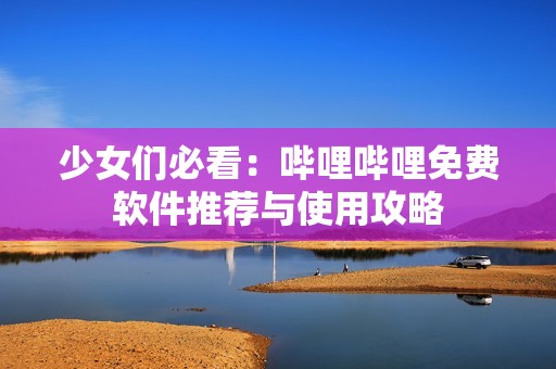 少女们必看：哔哩哔哩免费软件推荐与使用攻略