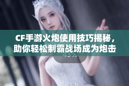 CF手游火炮使用技巧揭秘，助你轻松制霸战场成为炮击专家