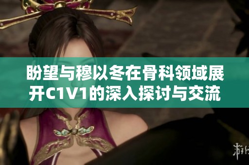 盼望与穆以冬在骨科领域展开C1V1的深入探讨与交流