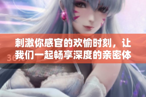 刺激你感官的欢愉时刻，让我们一起畅享深度的亲密体验