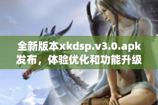 全新版本xkdsp.v3.0.apk发布，体验优化和功能升级详解