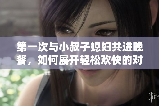 第一次与小叔子媳妇共进晚餐，如何展开轻松欢快的对话