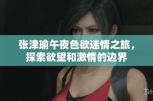 张津瑜午夜色欲迷情之旅，探索欲望和激情的边界