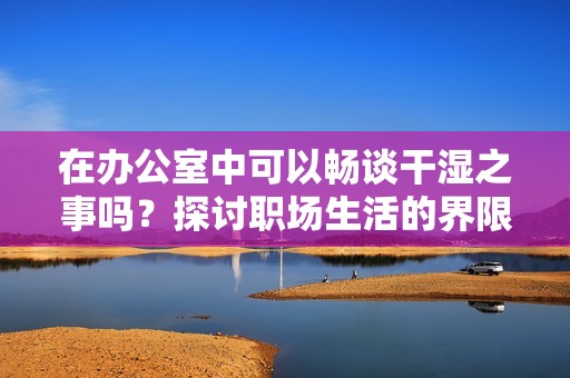 在办公室中可以畅谈干湿之事吗？探讨职场生活的界限与礼节