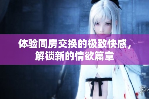 体验同房交换的极致快感，解锁新的情欲篇章