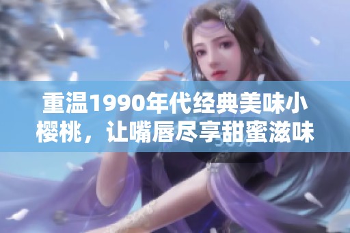 重温1990年代经典美味小樱桃，让嘴唇尽享甜蜜滋味