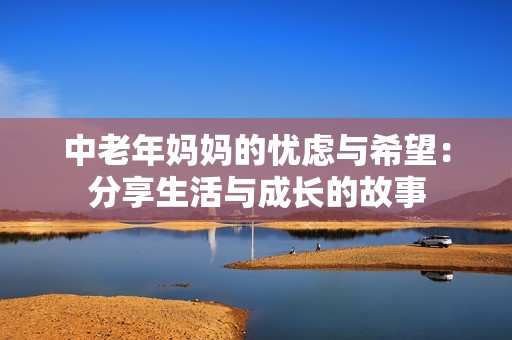 中老年妈妈的忧虑与希望：分享生活与成长的故事
