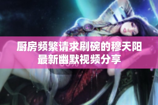 厨房频繁请求刷碗的穆天阳最新幽默视频分享