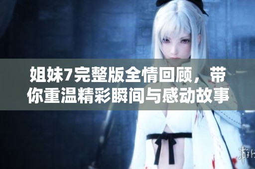 姐妹7完整版全情回顾，带你重温精彩瞬间与感动故事