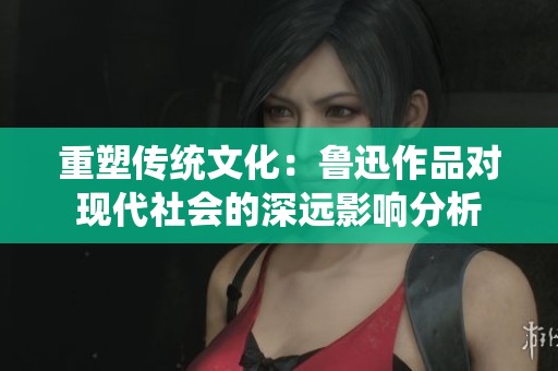重塑传统文化：鲁迅作品对现代社会的深远影响分析