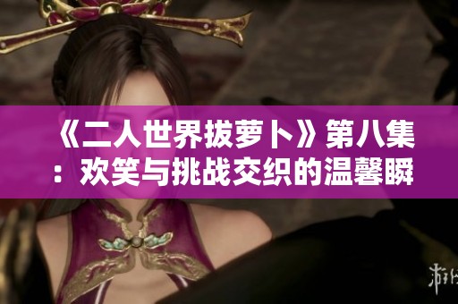 《二人世界拔萝卜》第八集：欢笑与挑战交织的温馨瞬间
