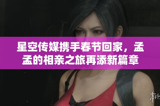 星空传媒携手春节回家，孟孟的相亲之旅再添新篇章