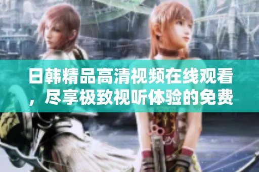 日韩精品高清视频在线观看，尽享极致视听体验的免费盛宴