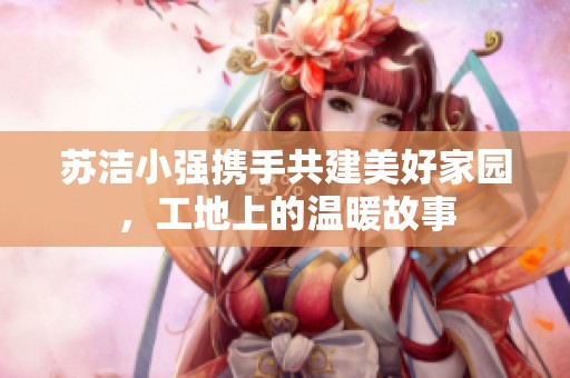 苏洁小强携手共建美好家园，工地上的温暖故事