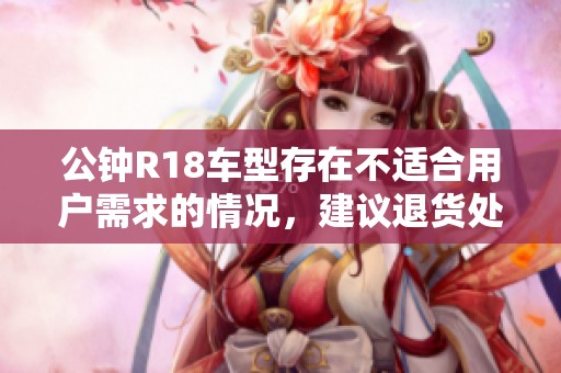 公钟R18车型存在不适合用户需求的情况，建议退货处理