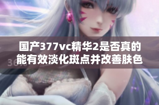 国产377vc精华2是否真的能有效淡化斑点并改善肤色