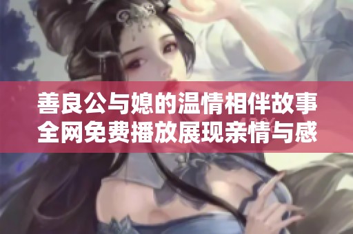 善良公与媳的温情相伴故事全网免费播放展现亲情与感动