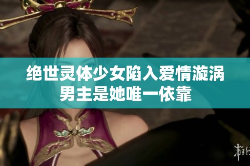 绝世灵体少女陷入爱情漩涡男主是她唯一依靠