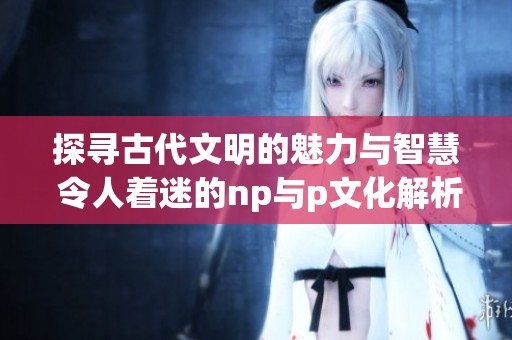 探寻古代文明的魅力与智慧 令人着迷的np与p文化解析