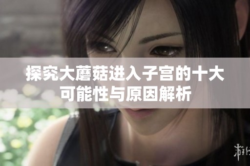 探究大蘑菇进入子宫的十大可能性与原因解析