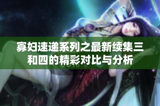 寡妇速递系列之最新续集三和四的精彩对比与分析