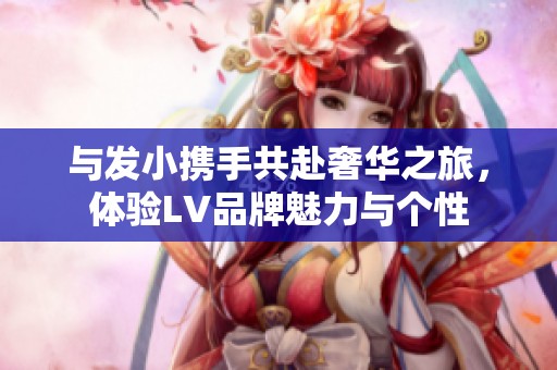 与发小携手共赴奢华之旅，体验LV品牌魅力与个性
