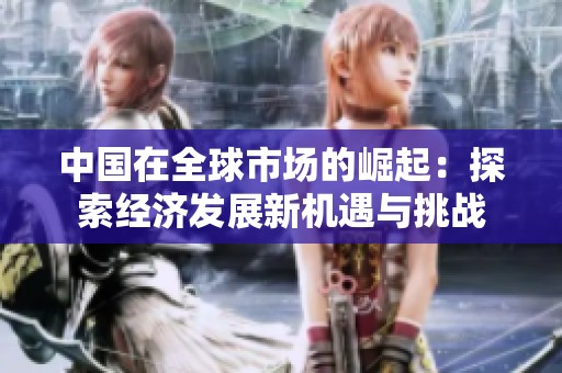 中国在全球市场的崛起：探索经济发展新机遇与挑战