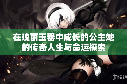 在瑰丽玉器中成长的公主她的传奇人生与命运探索