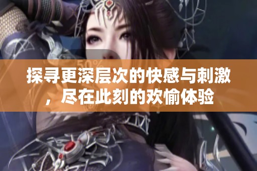 探寻更深层次的快感与刺激，尽在此刻的欢愉体验