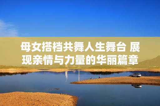 母女搭档共舞人生舞台 展现亲情与力量的华丽篇章