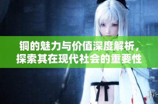 铜的魅力与价值深度解析，探索其在现代社会的重要性