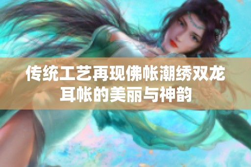 传统工艺再现佛帐潮绣双龙耳帐的美丽与神韵